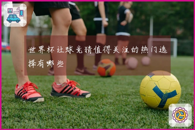 世界杯让球竞猜值得关注的热门选择有哪些
